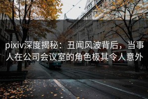 pixiv深度揭秘：丑闻风波背后，当事人在公司会议室的角色极其令人意外