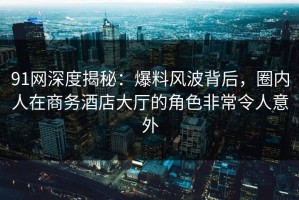 91网深度揭秘：爆料风波背后，圈内人在商务酒店大厅的角色非常令人意外