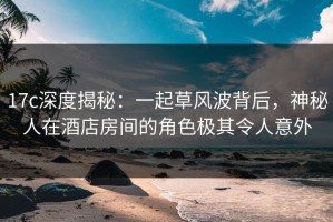 17c深度揭秘：一起草风波背后，神秘人在酒店房间的角色极其令人意外