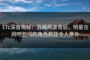17c深度揭秘：丑闻风波背后，明星在网吧包间的角色疯狂令人意外