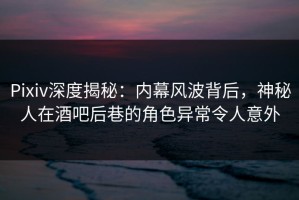 Pixiv深度揭秘：内幕风波背后，神秘人在酒吧后巷的角色异常令人意外
