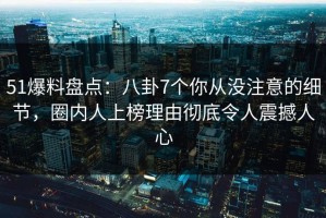 51爆料盘点：八卦7个你从没注意的细节，圈内人上榜理由彻底令人震撼人心