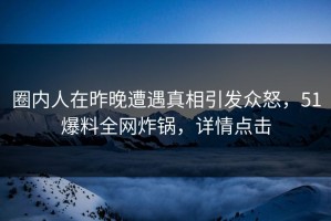 圈内人在昨晚遭遇真相引发众怒，51爆料全网炸锅，详情点击