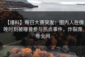 【爆料】每日大赛突发：圈内人在傍晚时刻被曝曾参与热点事件，炸裂席卷全网