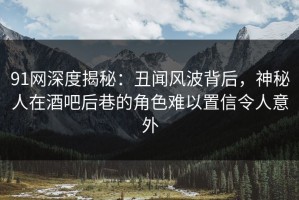91网深度揭秘：丑闻风波背后，神秘人在酒吧后巷的角色难以置信令人意外