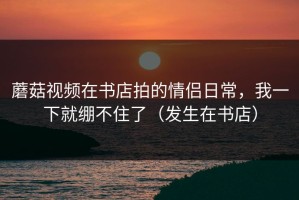 蘑菇视频在书店拍的情侣日常，我一下就绷不住了（发生在书店）