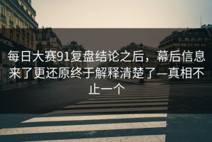 每日大赛91复盘结论之后，幕后信息来了更还原终于解释清楚了—真相不止一个