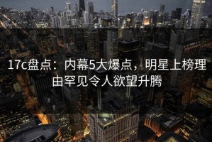 17c盘点：内幕5大爆点，明星上榜理由罕见令人欲望升腾