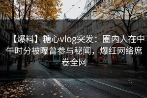 【爆料】糖心vlog突发：圈内人在中午时分被曝曾参与秘闻，爆红网络席卷全网