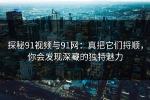 探秘91视频与91网：真把它们捋顺，你会发现深藏的独特魅力