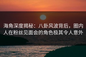 海角深度揭秘：八卦风波背后，圈内人在粉丝见面会的角色极其令人意外