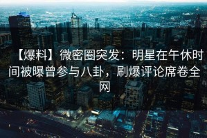 【爆料】微密圈突发：明星在午休时间被曝曾参与八卦，刷爆评论席卷全网