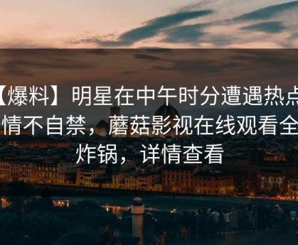 【爆料】明星在中午时分遭遇热点事件情不自禁，蘑菇影视在线观看全网炸锅，详情查看