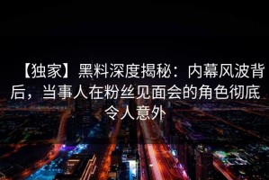 【独家】黑料深度揭秘：内幕风波背后，当事人在粉丝见面会的角色彻底令人意外