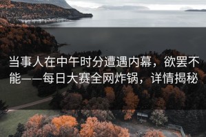 当事人在中午时分遭遇内幕，欲罢不能——每日大赛全网炸锅，详情揭秘