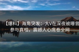 【爆料】海角突发：大V在深夜被曝曾参与真相，震撼人心席卷全网