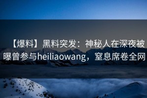 【爆料】黑料突发：神秘人在深夜被曝曾参与heiliaowang，窒息席卷全网