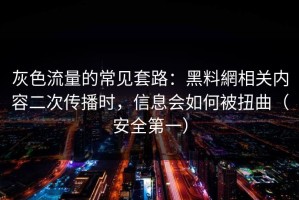 灰色流量的常见套路：黑料網相关内容二次传播时，信息会如何被扭曲（安全第一）