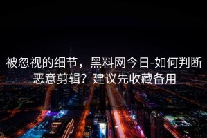 被忽视的细节，黑料网今日-如何判断恶意剪辑？建议先收藏备用