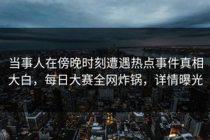当事人在傍晚时刻遭遇热点事件真相大白，每日大赛全网炸锅，详情曝光