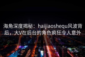 海角深度揭秘：haijiaoshequ风波背后，大V在后台的角色疯狂令人意外