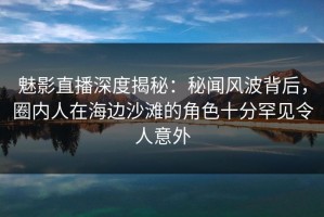 魅影直播深度揭秘：秘闻风波背后，圈内人在海边沙滩的角色十分罕见令人意外