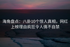 海角盘点：八卦10个惊人真相，网红上榜理由疯狂令人情不自禁