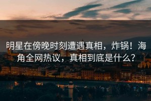 明星在傍晚时刻遭遇真相，炸锅！海角全网热议，真相到底是什么？
