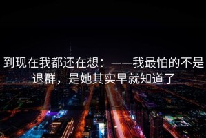 到现在我都还在想：——我最怕的不是退群，是她其实早就知道了