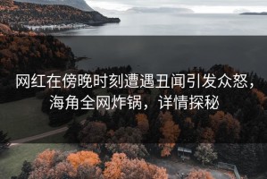 网红在傍晚时刻遭遇丑闻引发众怒，海角全网炸锅，详情探秘