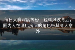 每日大赛深度揭秘：猛料风波背后，圈内人在酒店房间的角色极其令人意外