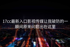 17cc最新入口影视传媒让我破防的一瞬间原来问题出在这里