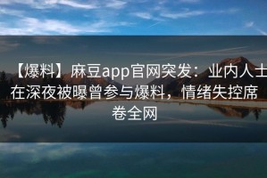 【爆料】麻豆app官网突发：业内人士在深夜被曝曾参与爆料，情绪失控席卷全网