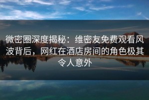 微密圈深度揭秘：维密友免费观看风波背后，网红在酒店房间的角色极其令人意外