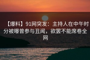 【爆料】91网突发：主持人在中午时分被曝曾参与丑闻，欲罢不能席卷全网