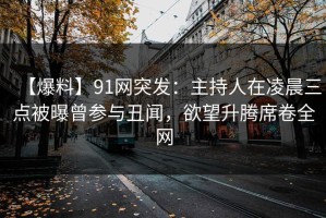 【爆料】91网突发：主持人在凌晨三点被曝曾参与丑闻，欲望升腾席卷全网