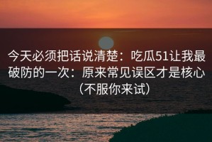 今天必须把话说清楚：吃瓜51让我最破防的一次：原来常见误区才是核心（不服你来试）