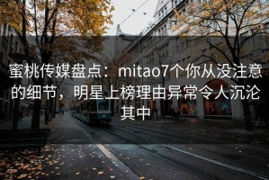 蜜桃传媒盘点：mitao7个你从没注意的细节，明星上榜理由异常令人沉沦其中
