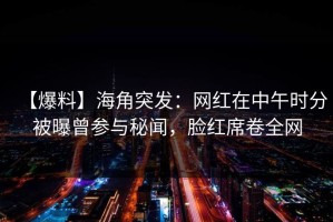 【爆料】海角突发：网红在中午时分被曝曾参与秘闻，脸红席卷全网