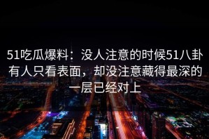51吃瓜爆料：没人注意的时候51八卦有人只看表面，却没注意藏得最深的一层已经对上