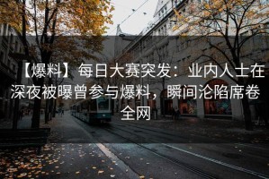 【爆料】每日大赛突发：业内人士在深夜被曝曾参与爆料，瞬间沦陷席卷全网
