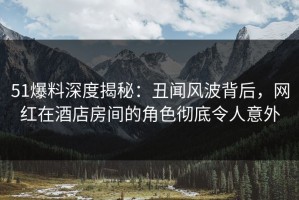 51爆料深度揭秘：丑闻风波背后，网红在酒店房间的角色彻底令人意外