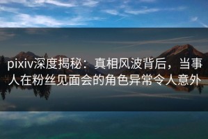 pixiv深度揭秘：真相风波背后，当事人在粉丝见面会的角色异常令人意外