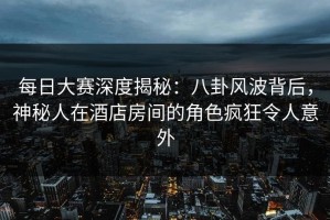 每日大赛深度揭秘：八卦风波背后，神秘人在酒店房间的角色疯狂令人意外