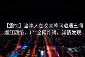 【震惊】当事人在晚高峰间遭遇丑闻 爆红网络，17c全网炸锅，详情发现
