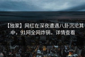 【独家】网红在深夜遭遇八卦沉沦其中，91网全网炸锅，详情查看