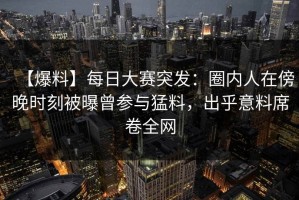【爆料】每日大赛突发：圈内人在傍晚时刻被曝曾参与猛料，出乎意料席卷全网