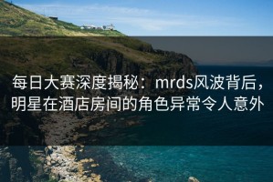 每日大赛深度揭秘：mrds风波背后，明星在酒店房间的角色异常令人意外