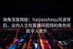 海角深度揭秘：haijiaoshequ风波背后，业内人士在直播间现场的角色彻底令人意外