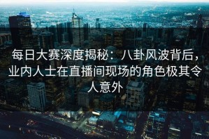 每日大赛深度揭秘：八卦风波背后，业内人士在直播间现场的角色极其令人意外